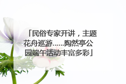 民俗专家开讲，主题花舟巡游……陶然亭公园端午活动丰富多彩