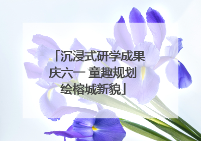 沉浸式研学成果庆六一 童趣规划绘榕城新貌