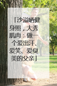 沙溢晒健身照，大秀肌肉：做一个爱出汗、爱笑、爱臭美的父亲