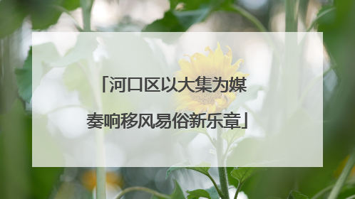 河口区以大集为媒 奏响移风易俗新乐章