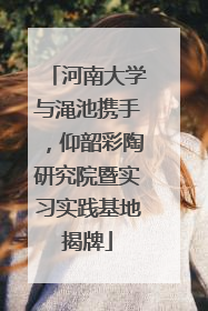 河南大学与渑池携手，仰韶彩陶研究院暨实习实践基地揭牌