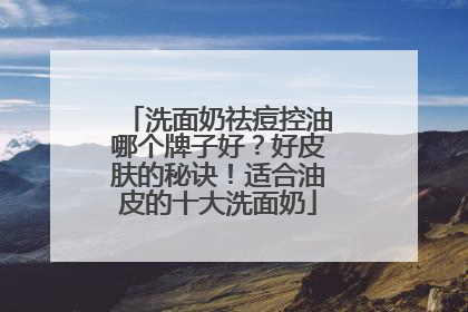洗面奶祛痘控油哪个牌子好？好皮肤的秘诀！适合油皮的十大洗面奶