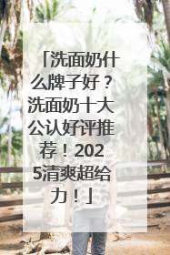 洗面奶什么牌子好？洗面奶十大公认好评推荐！2025清爽超给力！