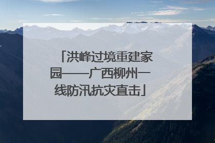 洪峰过境重建家园——广西柳州一线防汛抗灾直击