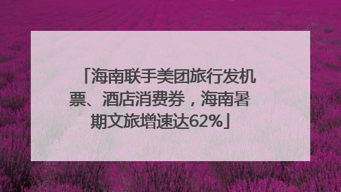 海南联手美团旅行发机票、酒店消费券，海南暑期文旅增速达62%