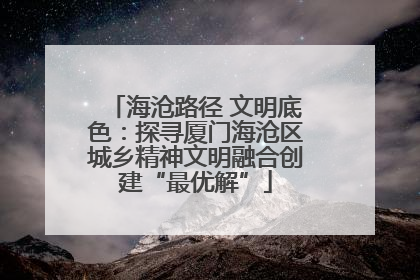 海沧路径 文明底色：探寻厦门海沧区城乡精神文明融合创建“最优解”