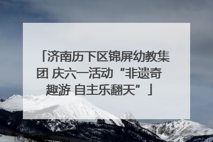 济南历下区锦屏幼教集团 庆六一活动“非遗奇趣游 自主乐翻天”