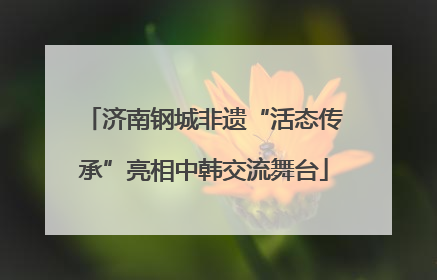 济南钢城非遗“活态传承”亮相中韩交流舞台