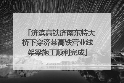 济滨高铁济南东特大桥下穿济莱高铁营业线架梁施工顺利完成