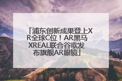浦东创新成果登上XR全球C位！AR黑马XREAL联合谷歌发布旗舰AR眼镜