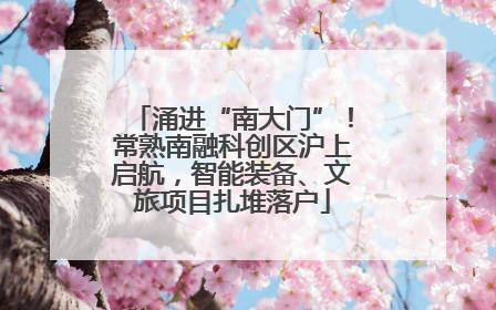 涌进“南大门”！常熟南融科创区沪上启航，智能装备、文旅项目扎堆落户