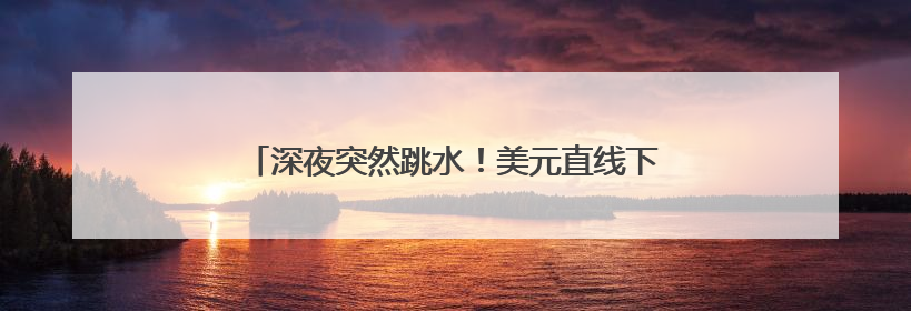 深夜突然跳水！美元直线下跌，黄金拉升！中概股走强