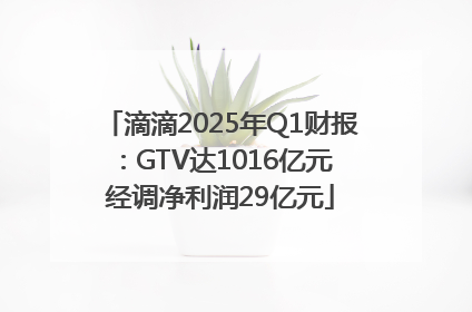 滴滴2025年Q1财报：GTV达1016亿元 经调净利润29亿元