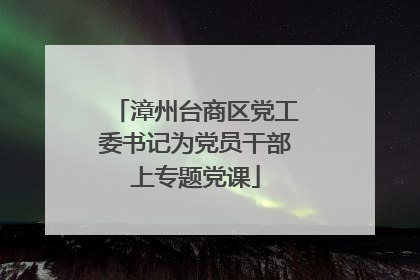 漳州台商区党工委书记为党员干部上专题党课