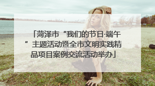 菏泽市“我们的节日·端午”主题活动暨全市文明实践精品项目案例交流活动举办