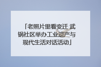 老照片里看变迁 武锅社区举办工业遗产与现代生活对话活动