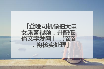 聋哑司机偷拍大量女乘客视频，并配低俗文字发网上，滴滴：将核实处理