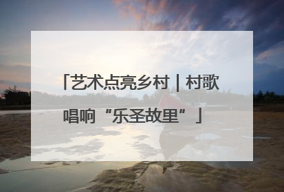 艺术点亮乡村|村歌唱响“乐圣故里”