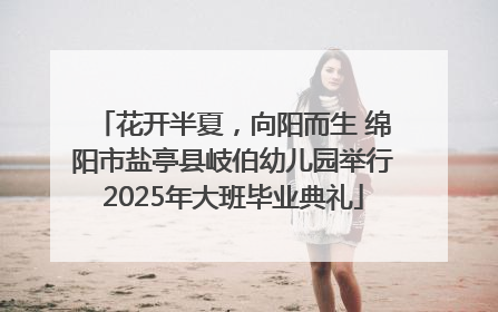 花开半夏，向阳而生 绵阳市盐亭县岐伯幼儿园举行2025年大班毕业典礼