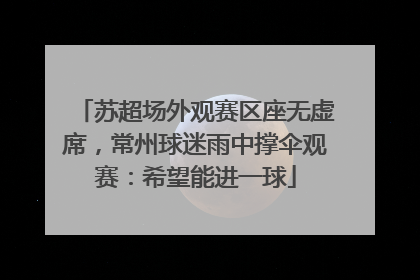 苏超场外观赛区座无虚席，常州球迷雨中撑伞观赛：希望能进一球