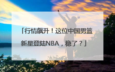 行情飙升！这位中国男篮新星登陆NBA，稳了？