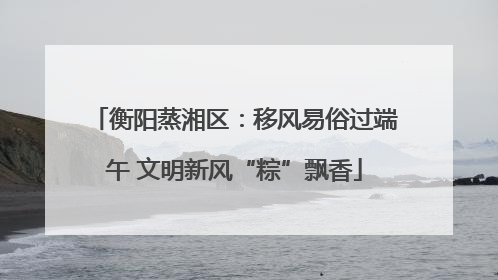 衡阳蒸湘区：移风易俗过端午 文明新风“粽”飘香