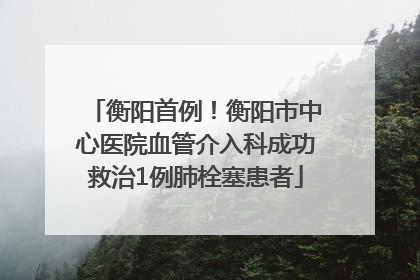 衡阳首例！衡阳市中心医院血管介入科成功救治1例肺栓塞患者