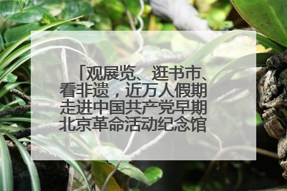 观展览、逛书市、看非遗，近万人假期走进中国共产党早期北京革命活动纪念馆解锁参观新体验
