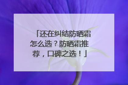 还在纠结防晒霜怎么选？防晒霜推荐，口碑之选！