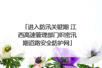 进入防汛关键期 江西高速管理部门织密汛期道路安全防护网