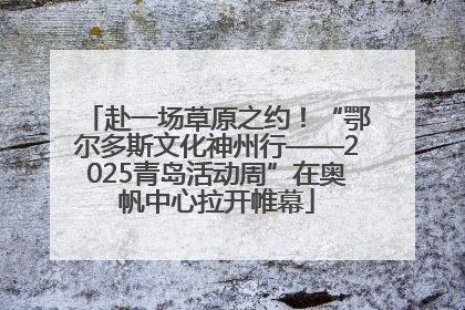 赴一场草原之约！“鄂尔多斯文化神州行——2025青岛活动周”在奥帆中心拉开帷幕