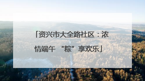 资兴市大全路社区：浓情端午 “粽”享欢乐