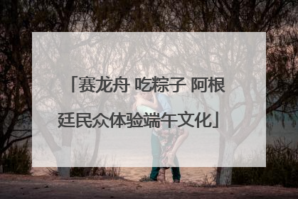 赛龙舟 吃粽子 阿根廷民众体验端午文化