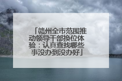 赣州全市范围推动领导干部换位体验：认真查找哪些事没办到没办好