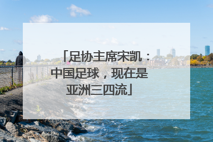 足协主席宋凯：中国足球，现在是亚洲三四流