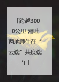 跨越3000公里 湘吐两地师生在“云端”共度端午