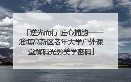 逆光而行 匠心捕韵——淄博高新区老年大学户外课堂解码光影美学密码
