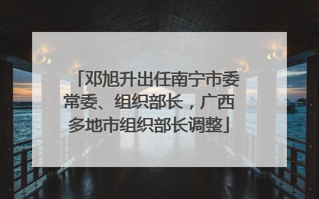 邓旭升出任南宁市委常委、组织部长，广西多地市组织部长调整