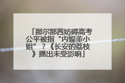 那尔那茜妨碍高考公平被指“内娱董小姐”？《长安的荔枝》播出未受影响