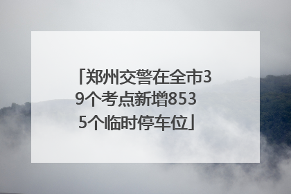 郑州交警在全市39个考点新增8535个临时停车位