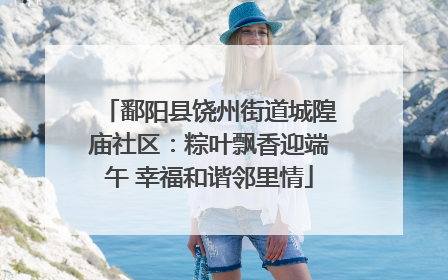 鄱阳县饶州街道城隍庙社区：粽叶飘香迎端午 幸福和谐邻里情
