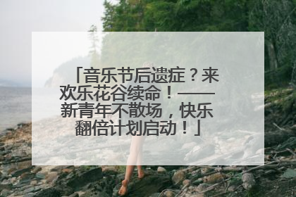 音乐节后遗症？来欢乐花谷续命！——新青年不散场，快乐翻倍计划启动！