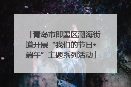 青岛市即墨区潮海街道开展“我们的节日•端午”主题系列活动