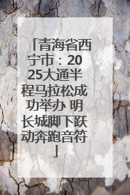 青海省西宁市：2025大通半程马拉松成功举办 明长城脚下跃动奔跑音符