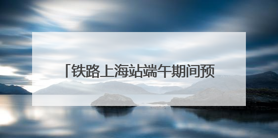 铁路上海站端午期间预计发送超238万人次，客流最高峰在端午当天