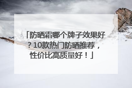 防晒霜哪个牌子效果好？10款热门防晒推荐，性价比高质量好！