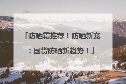 防晒霜推荐！防晒新宠：国货防晒新趋势！