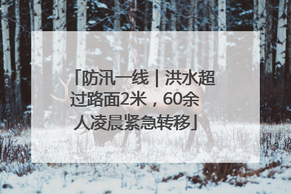 防汛一线｜洪水超过路面2米，60余人凌晨紧急转移
