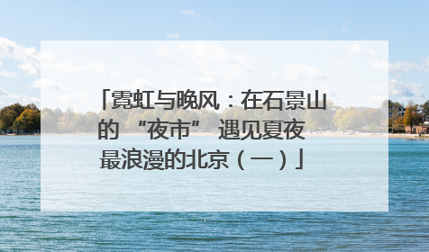 霓虹与晚风：在石景山的 “夜市” 遇见夏夜最浪漫的北京（一）