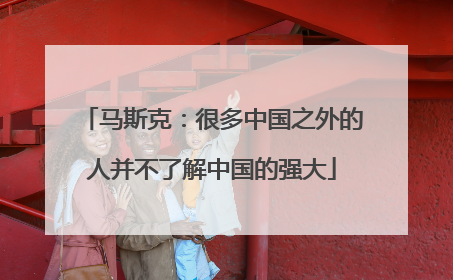 马斯克：很多中国之外的人并不了解中国的强大